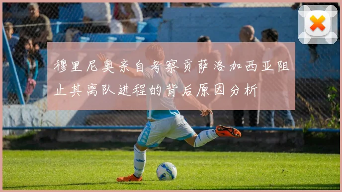穆里尼奥亲自考察贡萨洛加西亚阻止其离队进程的背后原因分析