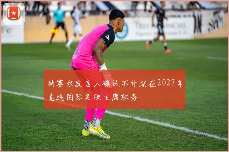 纳赛尔发言人确认不计划在2027年竞选国际足联主席职务