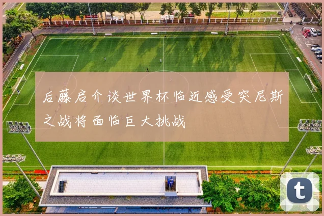 后藤启介谈世界杯临近感受突尼斯之战将面临巨大挑战