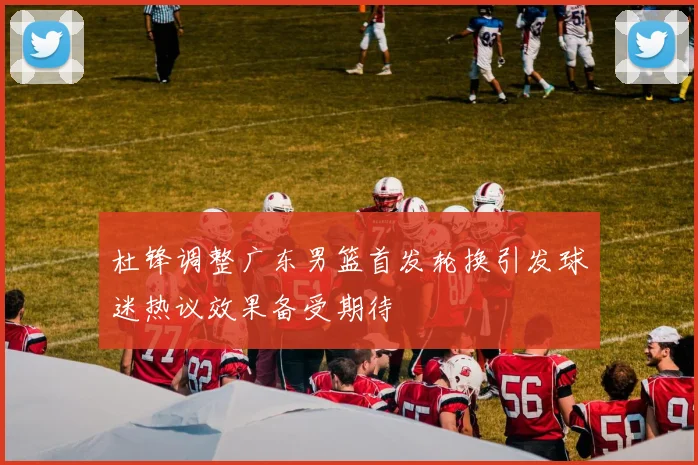 杜锋调整广东男篮首发轮换引发球迷热议效果备受期待