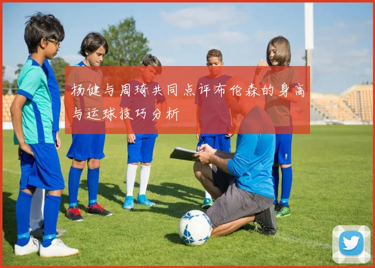 杨健与周琦共同点评布伦森的身高与运球技巧分析
