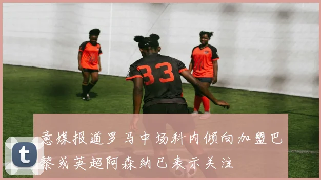 意媒报道罗马中场科内倾向加盟巴黎或英超阿森纳已表示关注