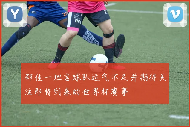 邵佳一坦言球队运气不足并期待关注即将到来的世界杯赛事