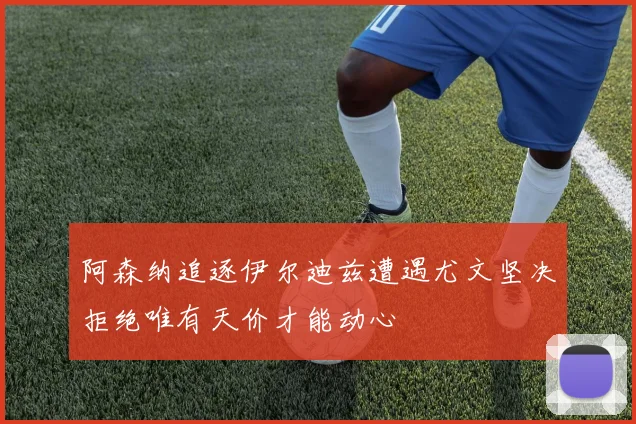 阿森纳追逐伊尔迪兹遭遇尤文坚决拒绝唯有天价才能动心