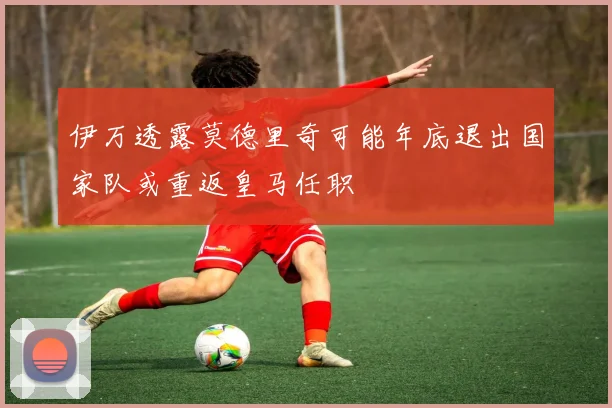 伊万透露莫德里奇可能年底退出国家队或重返皇马任职