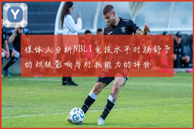 媒体人分析NBL1竞技水平对杨舒予的积极影响与对抗能力的评价